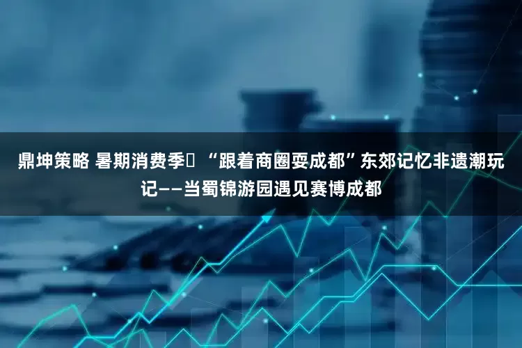 鼎坤策略 暑期消费季㉓“跟着商圈耍成都”东郊记忆非遗潮玩记——当蜀锦游园遇见赛博成都