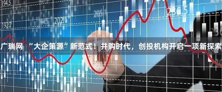 广瑞网  “大企策源”新范式！并购时代，创投机构开启一项新探索