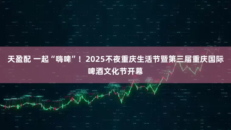 天盈配 一起“嗨啤”！2025不夜重庆生活节暨第三届重庆国际啤酒文化节开幕